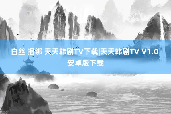 白丝 捆绑 天天韩剧TV下载|天天韩剧TV V1.0 安卓版下载