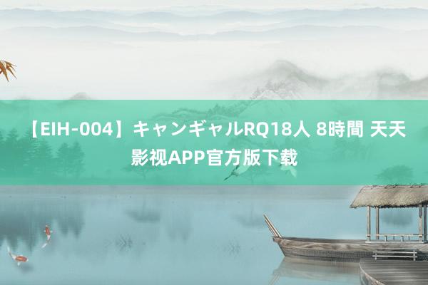 【EIH-004】キャンギャルRQ18人 8時間 天天影视APP官方版下载