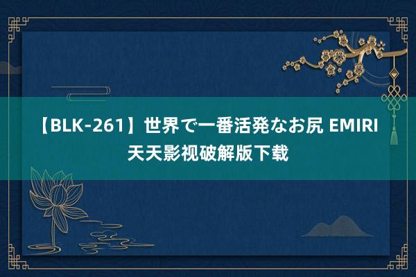 【BLK-261】世界で一番活発なお尻 EMIRI 天天影视破解版下载