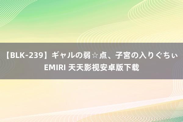 【BLK-239】ギャルの弱☆点、子宮の入りぐちぃ EMIRI 天天影视安卓版下载