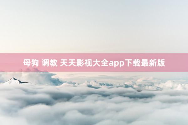 母狗 调教 天天影视大全app下载最新版