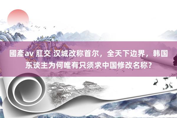 國產av 肛交 汉城改称首尔，全天下边界，韩国东谈主为何唯有只须求中国修改名称？