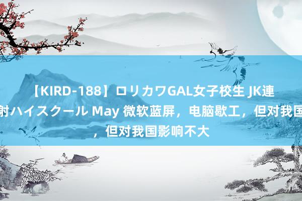 【KIRD-188】ロリカワGAL女子校生 JK連続一撃顔射ハイスクール May 微软蓝屏，电脑歇工，但对我国影响不大