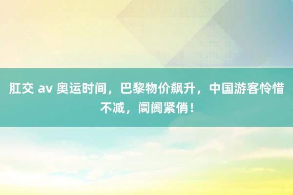 肛交 av 奥运时间，巴黎物价飙升，中国游客怜惜不减，阛阓紧俏！