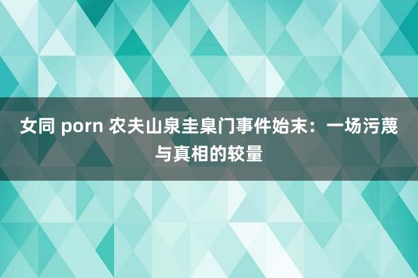 女同 porn 农夫山泉圭臬门事件始末：一场污蔑与真相的较量