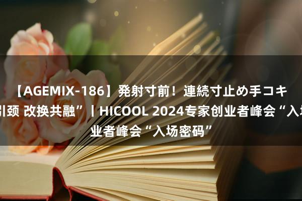 【AGEMIX-186】発射寸前！連続寸止め手コキ “新质引颈 改换共融”丨HICOOL 2024专家创业者峰会“入场密码”