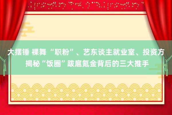 大摆锤 裸舞 “职粉”、艺东谈主就业室、投资方 揭秘“饭圈”跋扈氪金背后的三大推手