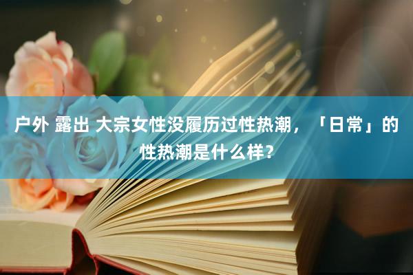 户外 露出 大宗女性没履历过性热潮，「日常」的性热潮是什么样？