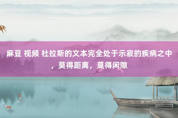 麻豆 视频 杜拉斯的文本完全处于示寂的疾病之中，莫得距离，莫得闲隙