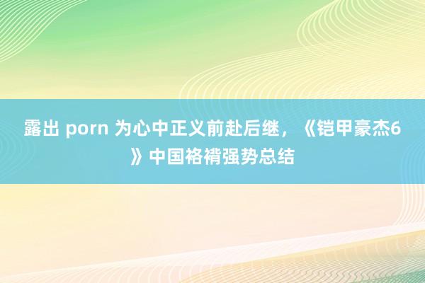 露出 porn 为心中正义前赴后继，《铠甲豪杰6》中国袼褙强势总结