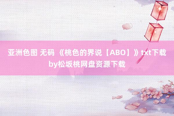 亚洲色图 无码 《桃色的界说【ABO】》txt下载by松坂桃网盘资源下载