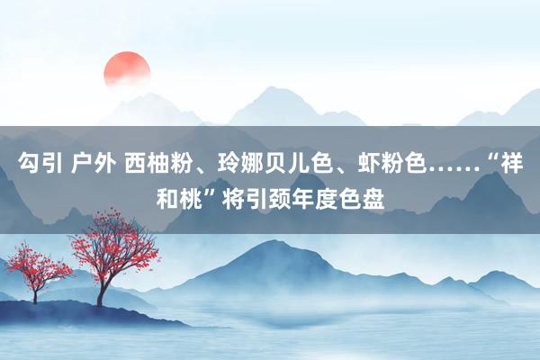 勾引 户外 西柚粉、玲娜贝儿色、虾粉色……“祥和桃”将引颈年度色盘