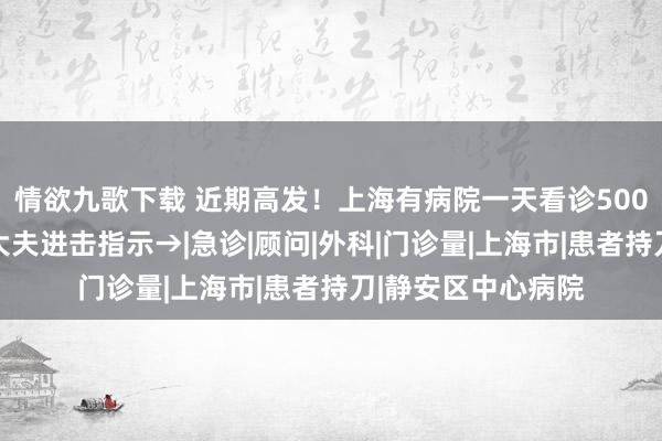 情欲九歌下载 近期高发！上海有病院一天看诊500东说念主次……大夫进击指示→|急诊|顾问|外科|门诊量|上海市|患者持刀|静安区中心病院