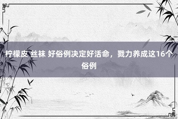 柠檬皮 丝袜 好俗例决定好活命，戮力养成这16个俗例