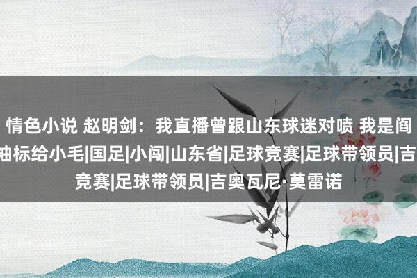 情色小说 赵明剑：我直播曾跟山东球迷对喷 我是阎相闯就把队长袖标给小毛|国足|小闯|山东省|足球竞赛|足球带领员|吉奥瓦尼·莫雷诺