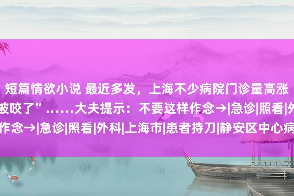 短篇情欲小说 最近多发，上海不少病院门诊量高涨！“没念念到此次竟被咬了”……大夫提示：不要这样作念→|急诊|照看|外科|上海市|患者持刀|静安区中心病院