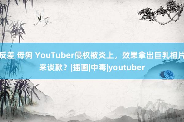 反差 母狗 YouTuber侵权被炎上，效果拿出巨乳相片来谈歉？|插画|中毒|youtuber