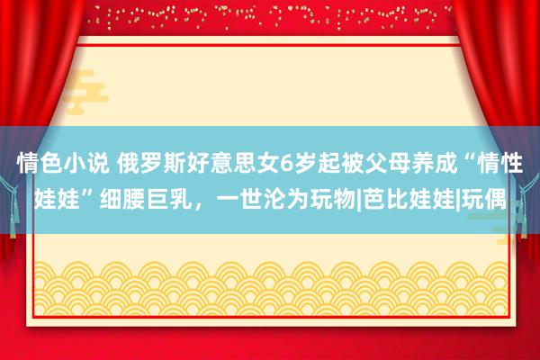 情色小说 俄罗斯好意思女6岁起被父母养成“情性娃娃”细腰巨乳，一世沦为玩物|芭比娃娃|玩偶