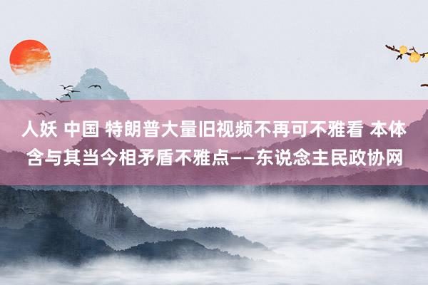 人妖 中国 特朗普大量旧视频不再可不雅看 本体含与其当今相矛盾不雅点——东说念主民政协网