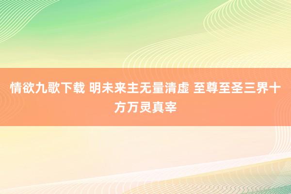 情欲九歌下载 明未来主无量清虚 至尊至圣三界十方万灵真宰