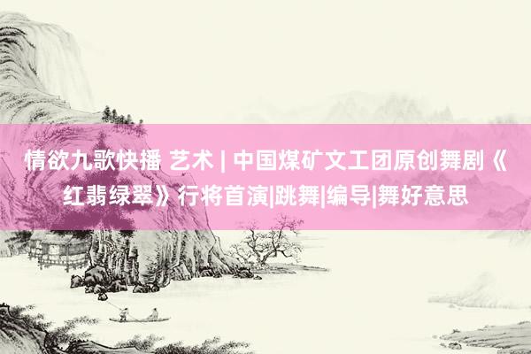 情欲九歌快播 艺术 | 中国煤矿文工团原创舞剧《红翡绿翠》行将首演|跳舞|编导|舞好意思