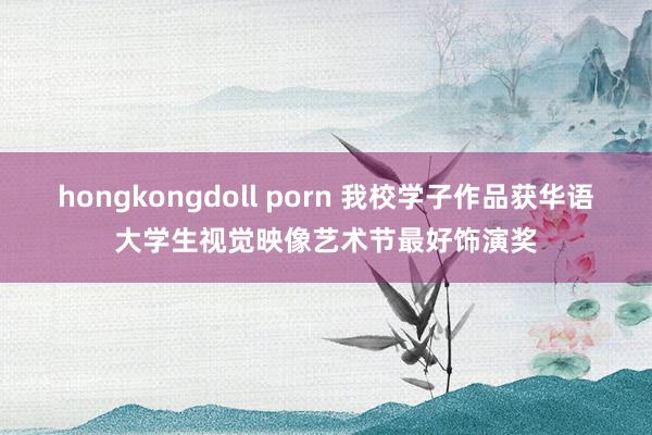 hongkongdoll porn 我校学子作品获华语大学生视觉映像艺术节最好饰演奖