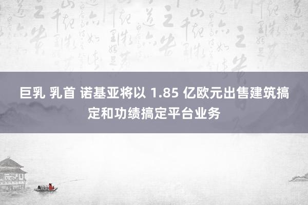 巨乳 乳首 诺基亚将以 1.85 亿欧元出售建筑搞定和功绩搞定平台业务