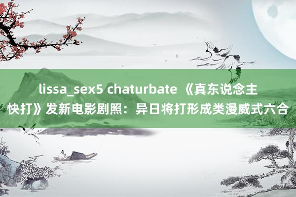 lissa_sex5 chaturbate 《真东说念主快打》发新电影剧照：异日将打形成类漫威式六合