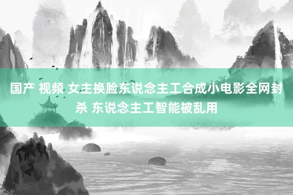 国产 视频 女主换脸东说念主工合成小电影全网封杀 东说念主工智能被乱用