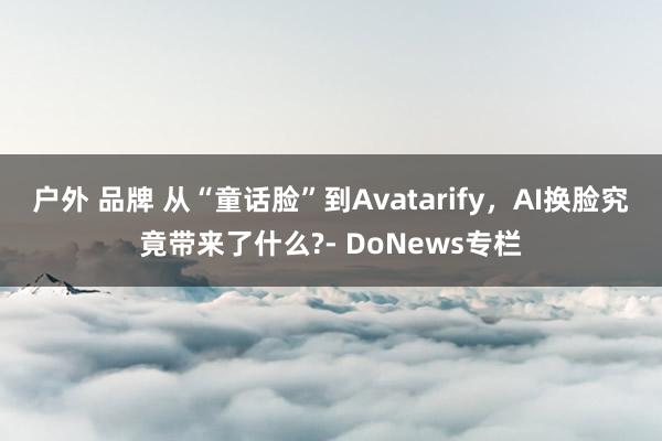 户外 品牌 从“童话脸”到Avatarify，AI换脸究竟带来了什么?- DoNews专栏