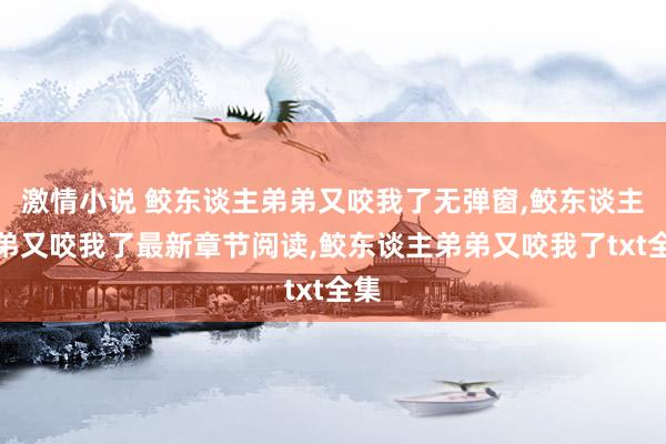 激情小说 鲛东谈主弟弟又咬我了无弹窗，鲛东谈主弟弟又咬我了最新章节阅读，鲛东谈主弟弟又咬我了txt全集