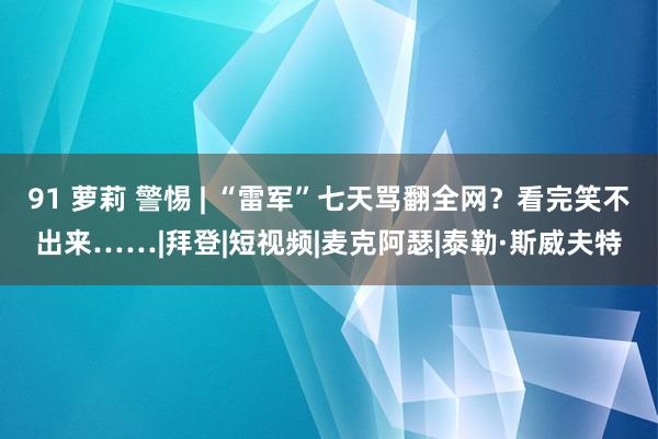 91 萝莉 警惕 | “雷军”七天骂翻全网？看完笑不出来……|拜登|短视频|麦克阿瑟|泰勒·斯威夫特