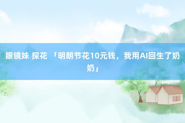 眼镜妹 探花 「明朗节花10元钱，我用AI回生了奶奶」