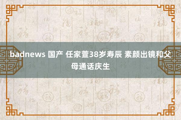 badnews 国产 任家萱38岁寿辰 素颜出镜和父母通话庆生