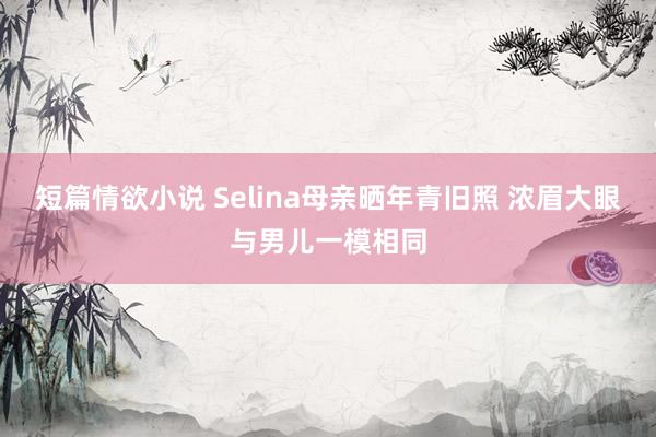 短篇情欲小说 Selina母亲晒年青旧照 浓眉大眼与男儿一模相同