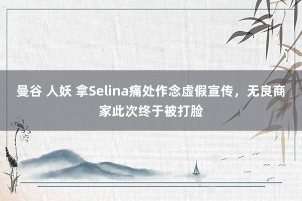 曼谷 人妖 拿Selina痛处作念虚假宣传，无良商家此次终于被打脸