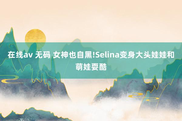 在线av 无码 女神也自黑!Selina变身大头娃娃和萌娃耍酷