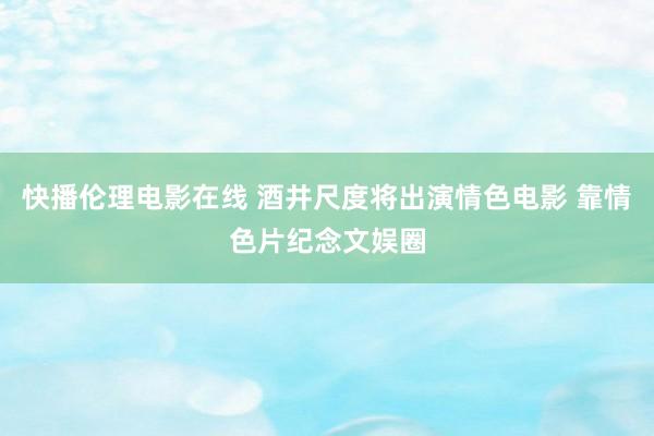 快播伦理电影在线 酒井尺度将出演情色电影 靠情色片纪念文娱圈