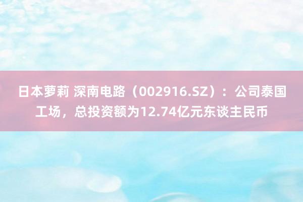 日本萝莉 深南电路（002916.SZ）：公司泰国工场，总投资额为12.74亿元东谈主民币