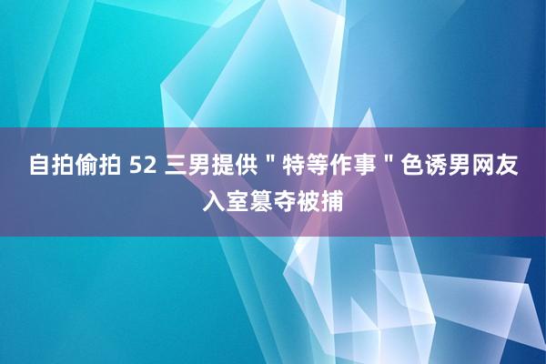 自拍偷拍 52 三男提供＂特等作事＂色诱男网友入室篡夺被捕