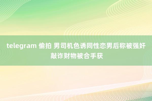 telegram 偷拍 男司机色诱同性恋男后称被强奸 敲诈财物被合手获