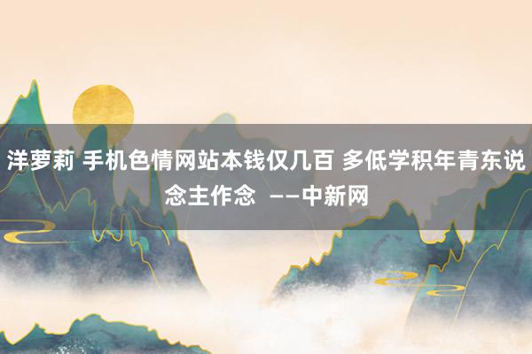 洋萝莉 手机色情网站本钱仅几百 多低学积年青东说念主作念  ——中新网