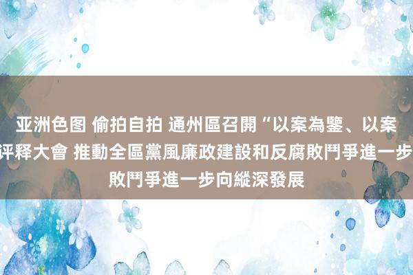 亚洲色图 偷拍自拍 通州區召開“以案為鑒、以案促改”警示评释大會 推動全區黨風廉政建設和反腐敗鬥爭進一步向縱深發展