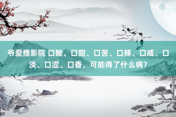 爷爱撸影院 口酸、口甜、口苦、口辣、口咸、口淡、口涩、口香，可能得了什么病？