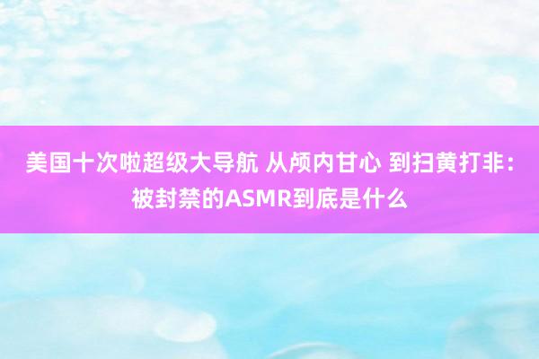 美国十次啦超级大导航 从颅内甘心 到扫黄打非：被封禁的ASMR到底是什么