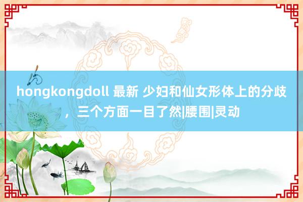 hongkongdoll 最新 少妇和仙女形体上的分歧，三个方面一目了然|腰围|灵动