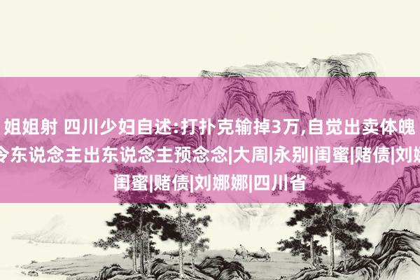 姐姐射 四川少妇自述:打扑克输掉3万，自觉出卖体魄抵债，结局令东说念主出东说念主预念念|大周|永别|闺蜜|赌债|刘娜娜|四川省