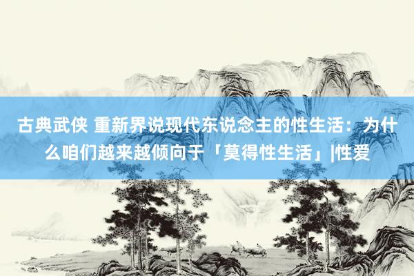 古典武侠 重新界说现代东说念主的性生活：为什么咱们越来越倾向于「莫得性生活」|性爱