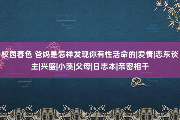 校园春色 爸妈是怎样发现你有性活命的|爱情|恋东谈主|兴盛|小溪|父母|日志本|亲密相干