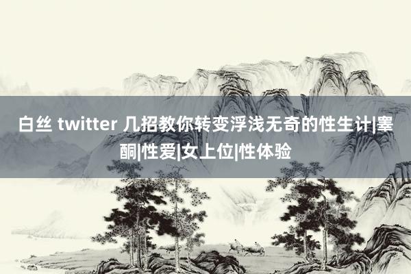 白丝 twitter 几招教你转变浮浅无奇的性生计|睾酮|性爱|女上位|性体验